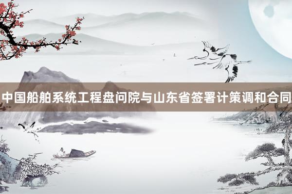 中国船舶系统工程盘问院与山东省签署计策调和合同