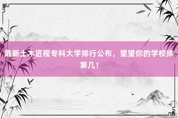 最新土木匠程专科大学排行公布，望望你的学校排第几！