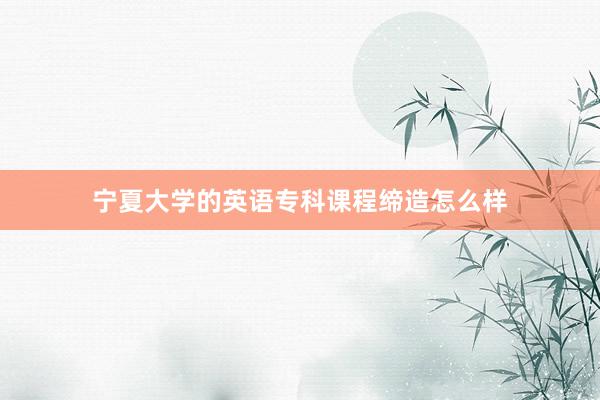 宁夏大学的英语专科课程缔造怎么样