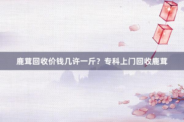 鹿茸回收价钱几许一斤？专科上门回收鹿茸
